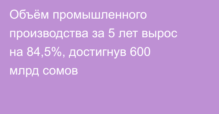 Объём промышленного производства за 5 лет вырос на 84,5%, достигнув 600 млрд сомов
