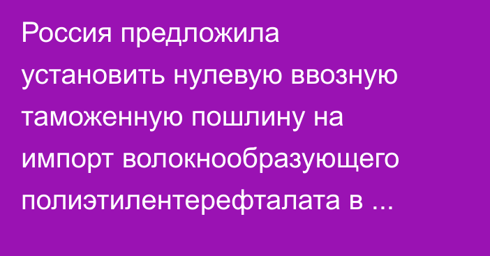 Россия предложила установить нулевую ввозную таможенную пошлину на импорт волокнообразующего полиэтилентерефталата в ЕАЭС до конца марта 2027 года 