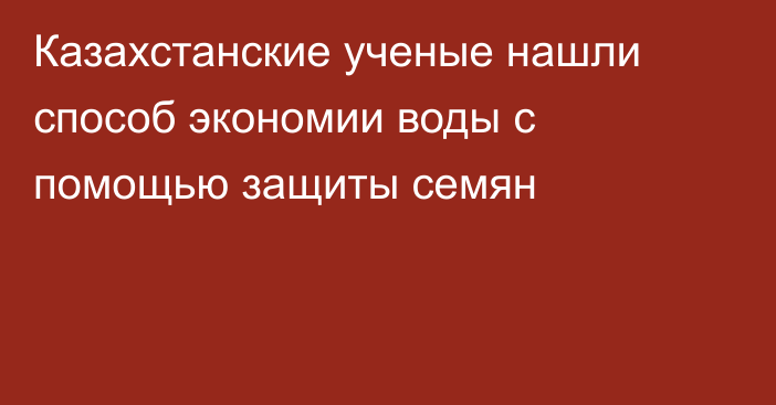 Казахстанские ученые нашли способ экономии воды с помощью защиты семян