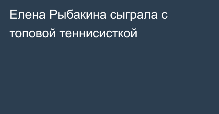 Елена Рыбакина сыграла с топовой теннисисткой