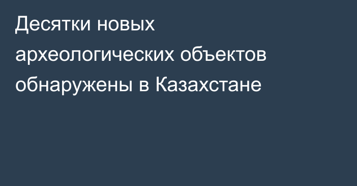 Десятки новых археологических объектов обнаружены в Казахстане