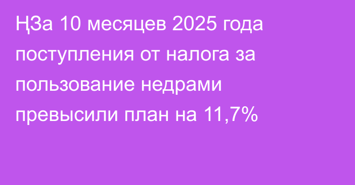 ҢЗа 10 месяцев 2025 года поступления от налога за пользование недрами превысили план на 11,7%