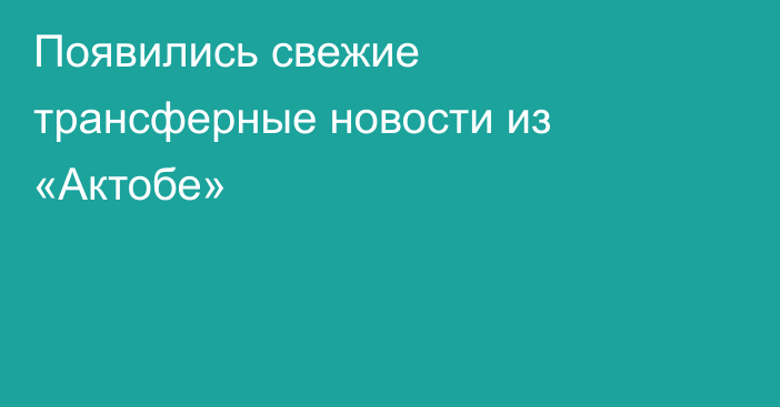 Появились свежие трансферные новости из «Актобе»
