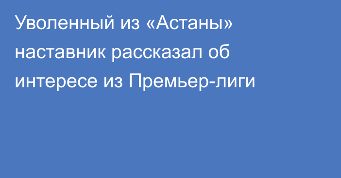 Уволенный из «Астаны» наставник рассказал об интересе из Премьер-лиги
