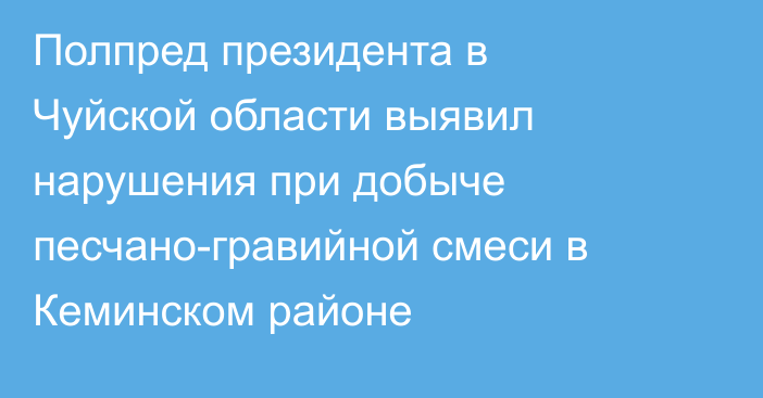 Полпред президента в Чуйской области выявил нарушения при добыче песчано-гравийной смеси в Кеминском районе