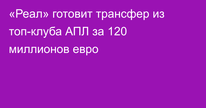 «Реал» готовит трансфер из топ-клуба АПЛ за 120 миллионов евро