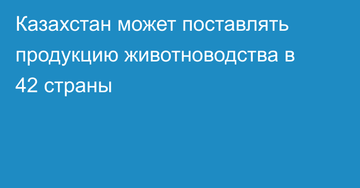 Казахстан может поставлять продукцию животноводства в 42 страны