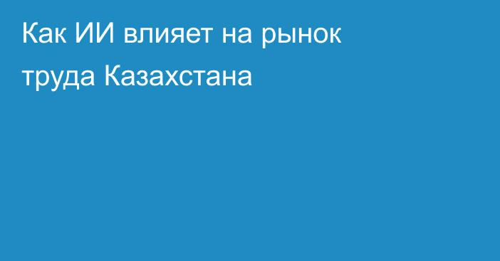 Как ИИ влияет на рынок труда Казахстана