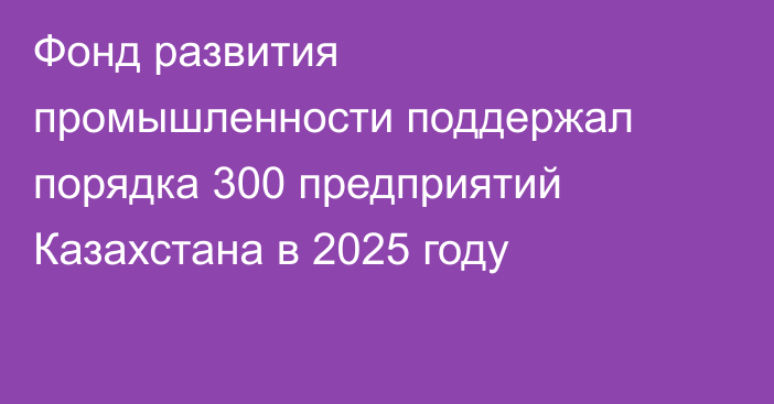Фонд развития промышленности поддержал порядка 300 предприятий Казахстана в 2025 году