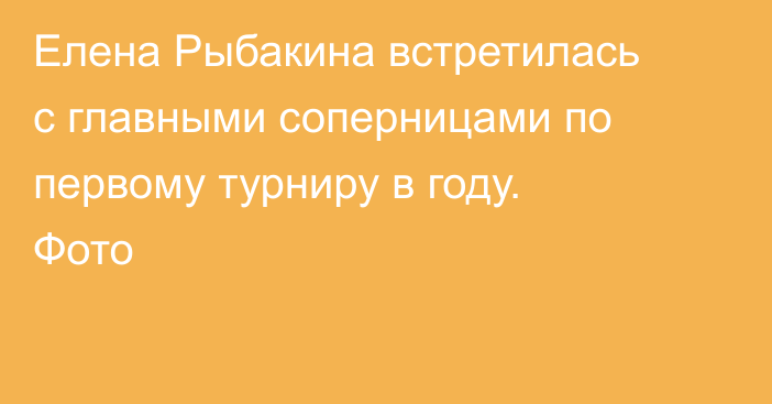 Елена Рыбакина встретилась с главными соперницами по первому турниру в году. Фото