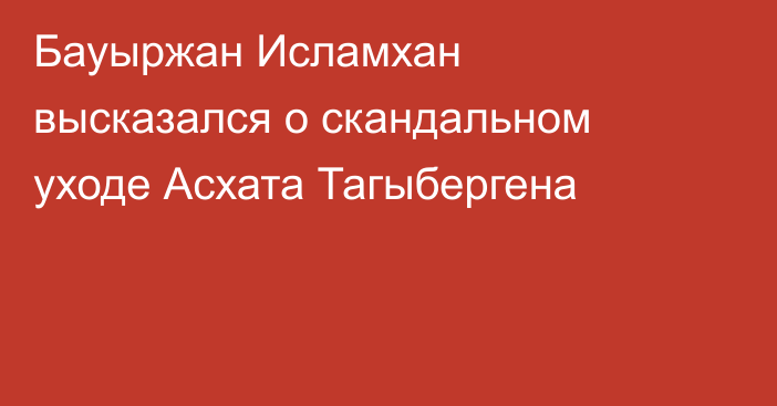 Бауыржан Исламхан высказался о скандальном уходе Асхата Тагыбергена