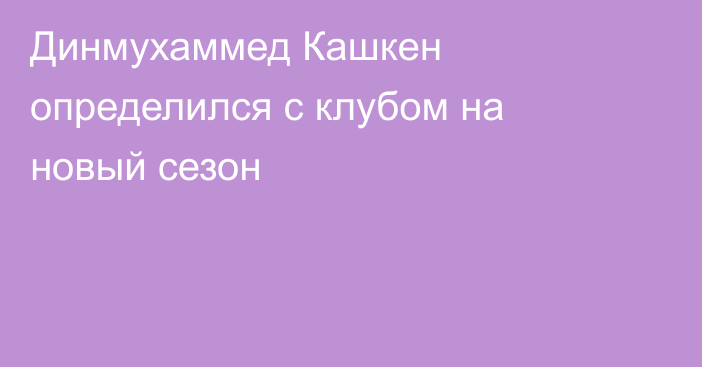 Динмухаммед Кашкен определился с клубом на новый сезон