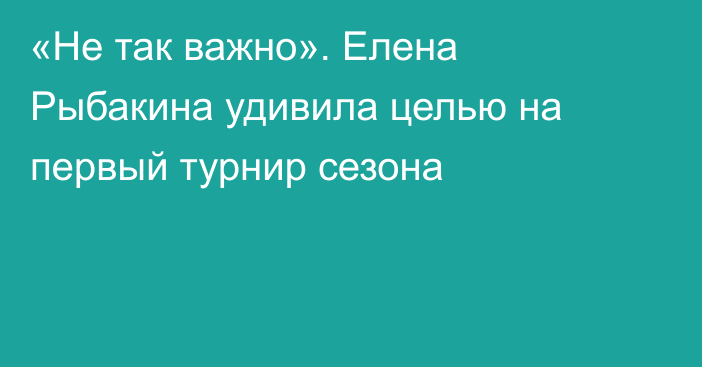 «Не так важно». Елена Рыбакина удивила целью на первый турнир сезона