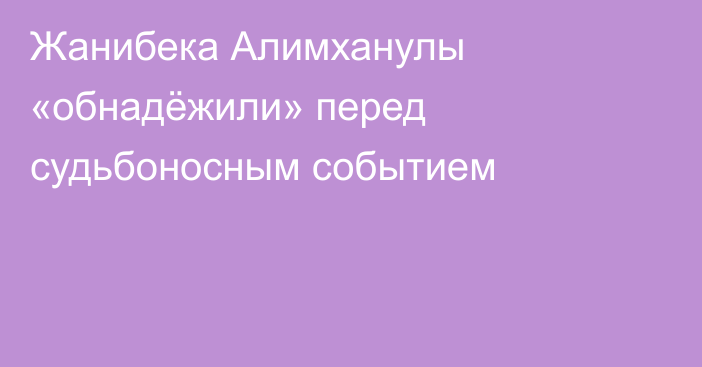 Жанибека Алимханулы «обнадёжили» перед судьбоносным событием