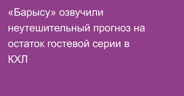 «Барысу» озвучили неутешительный прогноз на остаток гостевой серии в КХЛ