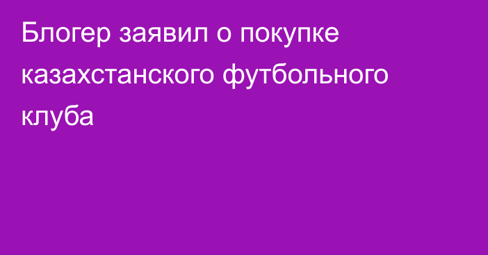 Блогер заявил о покупке казахстанского футбольного клуба