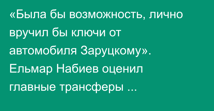 «Была бы возможность, лично вручил бы ключи от автомобиля Заруцкому». Ельмар Набиев оценил главные трансферы казахстанского футбола