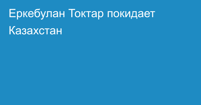 Еркебулан Токтар покидает Казахстан