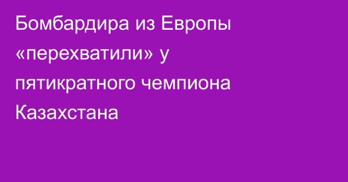Бомбардира из Европы «перехватили» у пятикратного чемпиона Казахстана