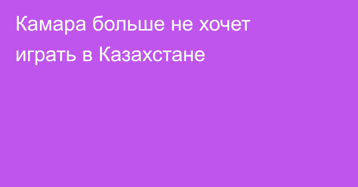 Камара больше не хочет играть в Казахстане