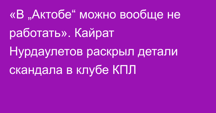 «В „Актобе“ можно вообще не работать». Кайрат Нурдаулетов раскрыл детали скандала в клубе КПЛ
