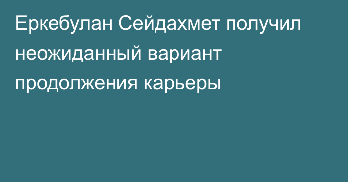 Еркебулан Сейдахмет получил неожиданный вариант продолжения карьеры