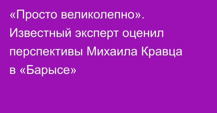 «Просто великолепно». Известный эксперт оценил перспективы Михаила Кравца в «Барысе»