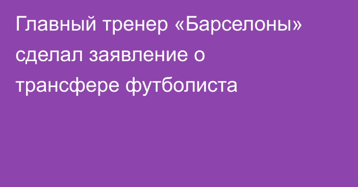 Главный тренер «Барселоны» сделал заявление о трансфере футболиста