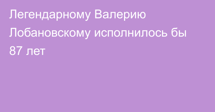 Легендарному Валерию Лобановскому исполнилось бы 87 лет