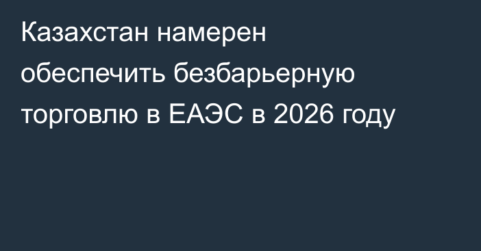 Казахстан намерен обеспечить безбарьерную торговлю в ЕАЭС в 2026 году