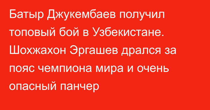 Батыр Джукембаев получил топовый бой в Узбекистане. Шохжахон Эргашев дрался за пояс чемпиона мира и очень опасный панчер