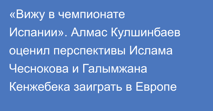 «Вижу в чемпионате Испании». Алмас Кулшинбаев оценил перспективы Ислама Чеснокова и Галымжана Кенжебека заиграть в Европе