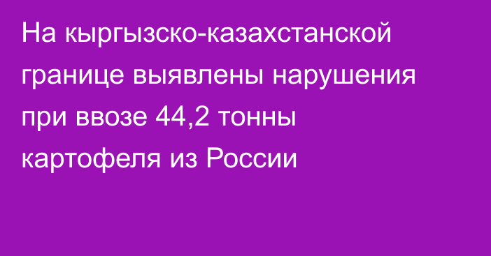 На кыргызско-казахстанской границе выявлены нарушения при ввозе 44,2 тонны картофеля из России