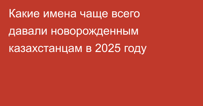 Какие имена чаще всего давали новорожденным казахстанцам в 2025 году