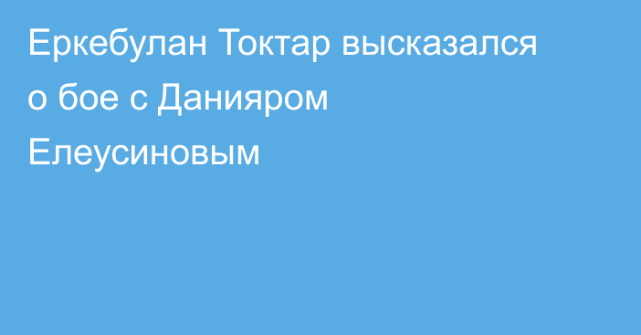 Еркебулан Токтар высказался о бое с Данияром Елеусиновым