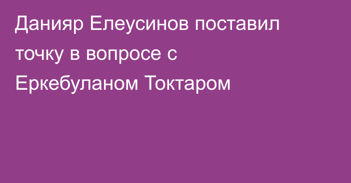 Данияр Елеусинов поставил точку в вопросе с Еркебуланом Токтаром