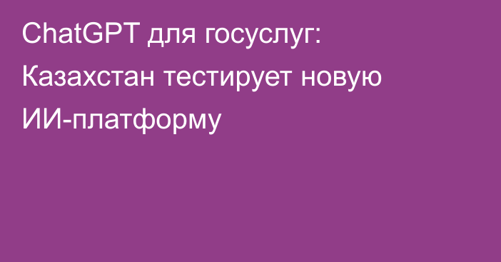 ChatGPT для госуслуг: Казахстан тестирует новую ИИ-платформу