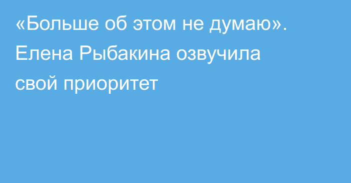«Больше об этом не думаю». Елена Рыбакина озвучила свой приоритет