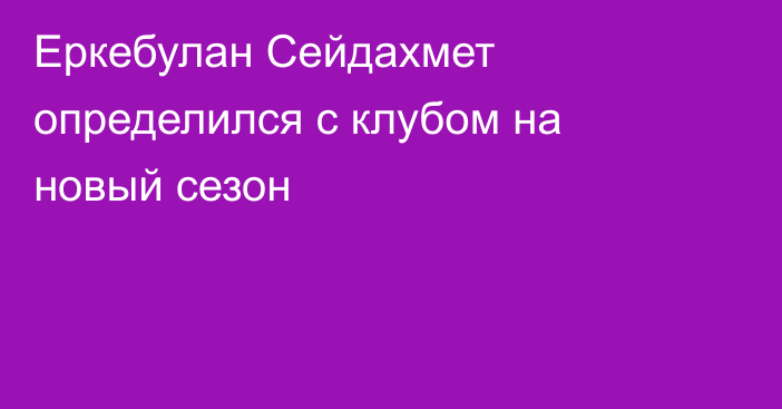 Еркебулан Сейдахмет определился с клубом на новый сезон