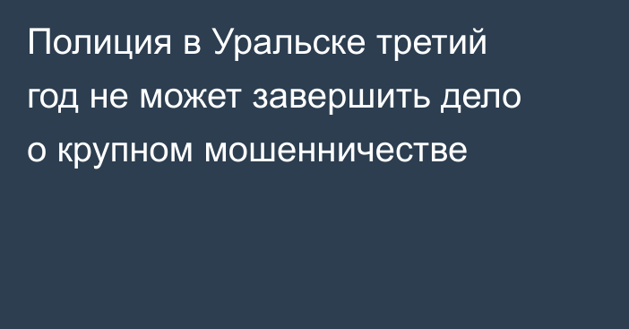 Полиция в Уральске третий год не может завершить дело о крупном мошенничестве