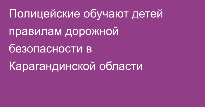 Полицейские обучают детей правилам дорожной безопасности в Карагандинской области