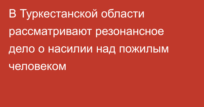 В Туркестанской области рассматривают резонансное дело о насилии над пожилым человеком