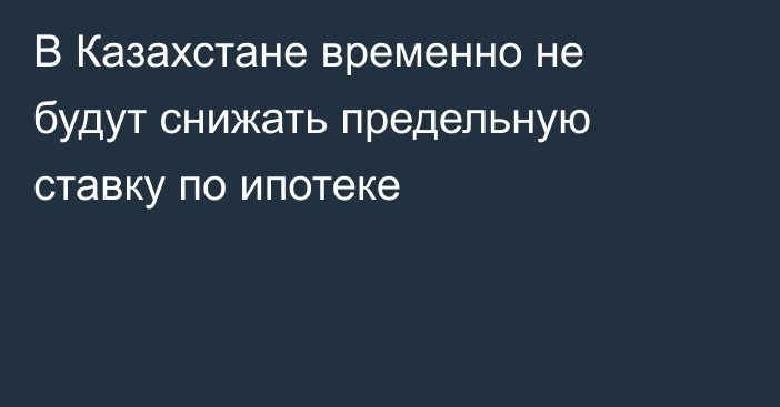 В Казахстане временно не будут снижать предельную ставку по ипотеке