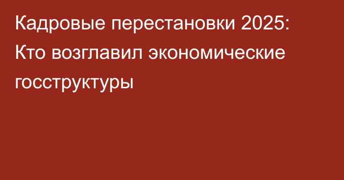 Кадровые перестановки 2025: Кто возглавил экономические госструктуры