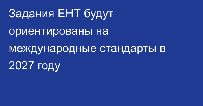 Задания ЕНТ будут ориентированы на международные стандарты в 2027 году