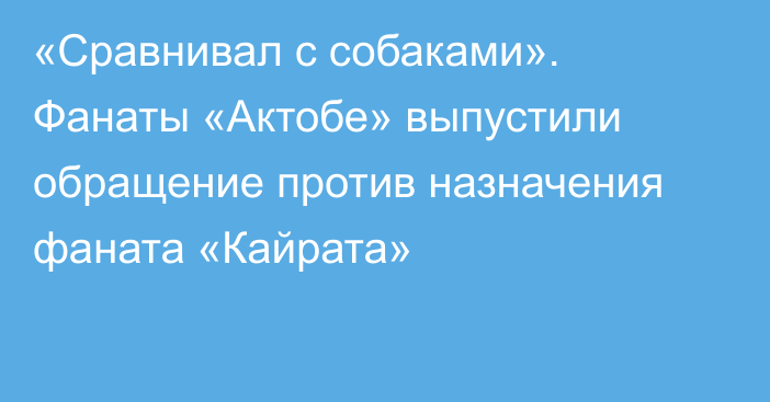 «Сравнивал с собаками». Фанаты «Актобе» выпустили обращение против назначения фаната «Кайрата»