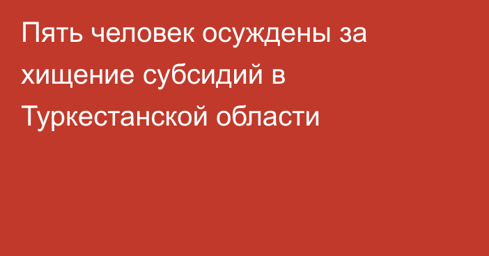 Пять человек осуждены за хищение субсидий в Туркестанской области