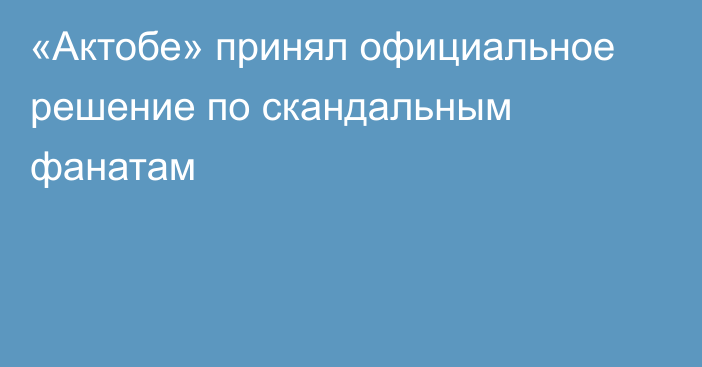 «Актобе» принял официальное решение по скандальным фанатам