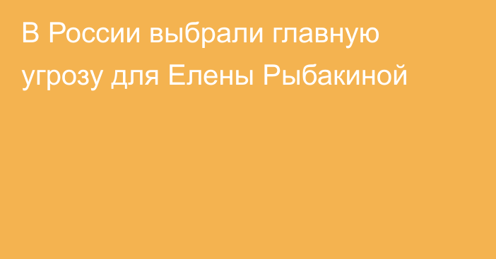 В России выбрали главную угрозу для Елены Рыбакиной