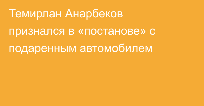 Темирлан Анарбеков признался в «постанове» с подаренным автомобилем
